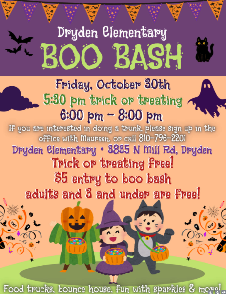 Dryden Elementary BOO BASH Friday, October 30th 5:30 pm trick or treating 6:00 pm – 8:00 pm If you are interested in doing a trunk, please sign up in the office with Maureen, or call 810-796-2201 Dryden Elementary • 3835 N Mill Rd, Dryden Trick or treating free! $5 entry to boo bash adults and 3 and under are free! Food trucks, bounce house, fun with sparkles & more!