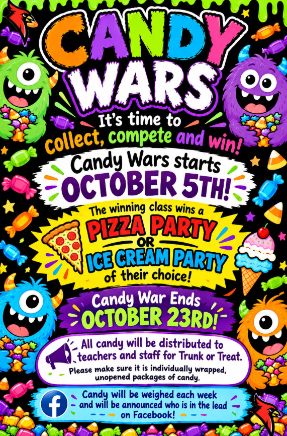 CANDY WARS It's time to collect, compete and win! Candy Wars starts OCTOBER 5TH! The winning class wins a PIZZA PARTY OR ICE CREAM PARTY of their choice! Candy War Ends OCTOBER 23RD! All candy will be distributed to teachers and staff for Trunk or Treat. Please make sure it is individually wrapped, unopened packages of candy. Candy will be weighed each week and will be announced who is in the lead on Facebook!