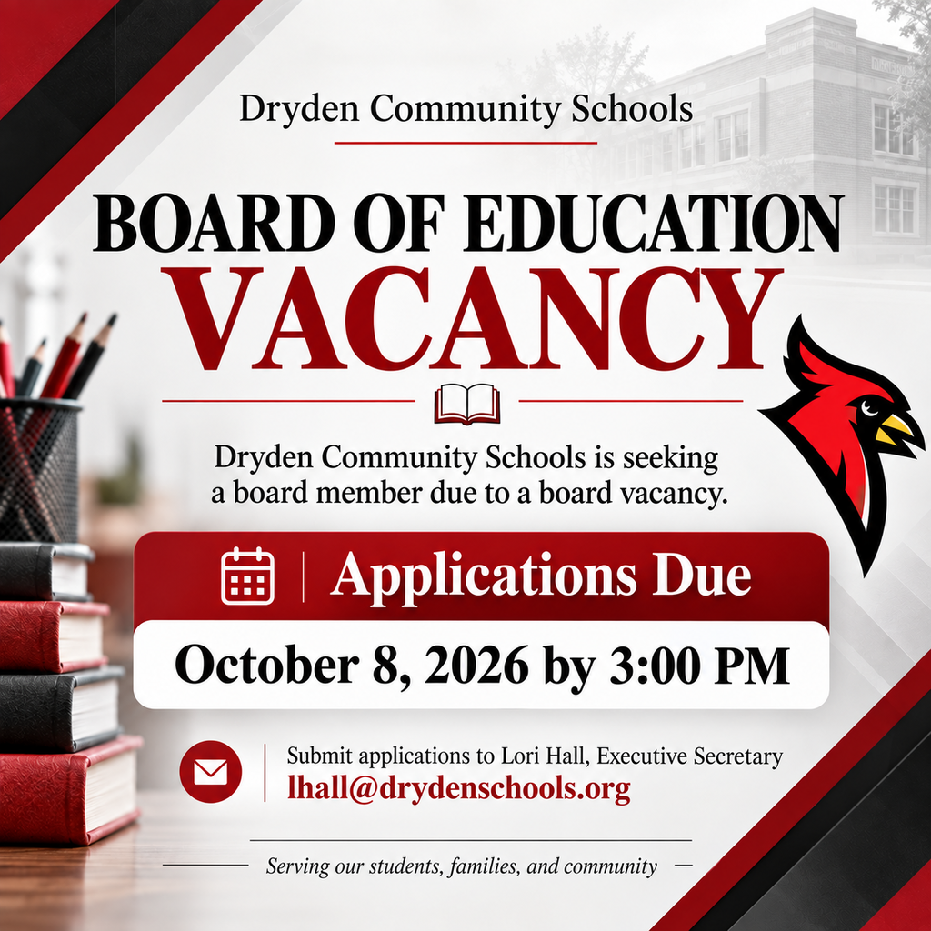 BOARD OF EDUCATION VACANCY  Dryden Community Schools is seeking a dedicated community member to fill a vacancy on the Dryden Community Schools Board of Education.  If you are interested in serving our students, families, staff, and community in this important role, we encourage you to apply.  📅 Application Deadline: October 8, 2026 ⏰ Time: No later than 3:00 PM 📧 Submit applications to: Lori Hall, Executive Secretary lhall@drydenschools.org  Thank you for your interest in serving Dryden Community Schools and helping support the continued success of our district! ❤️🖤