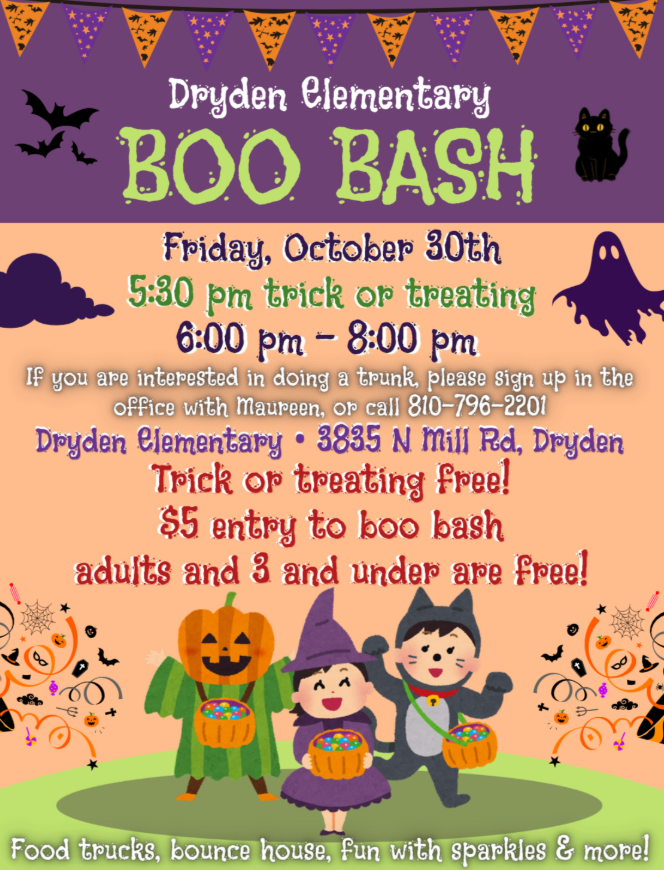Dryden Elementary BOO BASH Friday, October 30th 5:30 pm trick or treating 6:00 pm – 8:00 pm If you are interested in doing a trunk, please sign up in the office with Maureen, or call 810-796-2201 Dryden Elementary • 3835 N Mill Rd, Dryden Trick or treating free! $5 entry to boo bash Adults and 3 and under are free! Food trucks, bounce house, fun with sparkles & more!