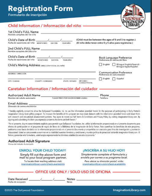 Here is the full text transcribed from the image:  Registration Form  Formulario de inscripción  Dolly Parton's IMAGINATION LIBRARY  Child Information / Información del niño 1st Child’s FULL Name ___________________________  Nombre completo del 1er niño  Child’s Date of Birth ___/___/___  Fecha de nacimiento del niño  MONTH/MES   DAY/DÍA   YEAR/AÑO  (Child must be between the ages of 0 and 5 to register.)  (El niño debe tener entre 0 y 5 años para registrarse.)  2nd Child’s FULL Name ___________________________  Nombre completo del 2do niño  Child’s Date of Birth ___/___/___  Fecha de nacimiento del niño  MONTH/MES   DAY/DÍA   YEAR/AÑO  Child’s Mailing Address DIRECCIÓN POSTAL DEL NIÑO  ADDRESS / DIRECCIÓN  _________________ / _________________ / __________ / _________  CITY / CIUDAD   COUNTY / CONDADO   STATE / ESTADO   ZIP CODE / CÓDIGO POSTAL  Book Language Preference  Preferencia de idioma del libro  [ ] English  [ ] Bilingual English/Spanish - Bilingüe Inglés/Español  Communication Preference  Preferencia de comunicación  [ ] English  [ ] Español  Caretaker Information / Información del cuidador Authorized Adult Name ___________________________  Nombre del adulto autorizado  PLEASE PRINT/POR FAVOR ESCRIBIR LEGIBLE  Phone ___________________  Teléfono  Email Address ____________________________________  Dirección de correo electrónico  "I hereby explicitly consent to allow the Dollywood Foundation, Inc. to use the information provided herein for the purposes of participating in Dolly Parton's Imagination Library book gifting program. To measure the benefits of this program we may create datasets with the information provided herein and share them with research and educational advancement partners. You agree to review our full Terms & Conditions and Privacy Policy by visiting imaginationlibrary.com. By signing and submitting this form you expressly consent to the terms set forth herein."  "Por el presente, doy mi consentimiento explícito para permitir que Dollywood Foundation, Inc. utilice la información proporcionada en el presente documento para efectos de participación en el programa de regalo de libros de la Biblioteca de la Imaginación de Dolly Parton. Para cuantificar los beneficios de este programa, podríamos crear bases de datos con la información proporcionada en el presente documento y compartirlas con asociados para fines de investigación y promoción educacional. Usted se compromete a examinar en su totalidad nuestros términos y condiciones y nuestra política de privacidad visitando imaginationlibrary.com. Al firmar y presentar este formulario, usted acepta expresamente los términos establecidos en este documento."  Authorized Adult Signature ____________________________________  Firma del Adulto Autorizado  ENROLL YOUR CHILD TODAY!  Simply fill out the above form and mail to your local program partner.  To locate their mailing address visit:  imaginationlibrary.com/check-availability  ¡INSCRÍBA A SU HIJO HOY!  Simplemente complete el formulario y envíelo por correo a su programa local.  Para ubicar su dirección postal, visite:  imaginationlibrary.com/check-availability  OFFICE USE ONLY / SOLO USO DE OFICINA Date Received ___/___/___  Fecha de recepción  Notes __________________________________________  Notas  ©2025 The Dollywood Foundation  ImaginationLibrary.com
