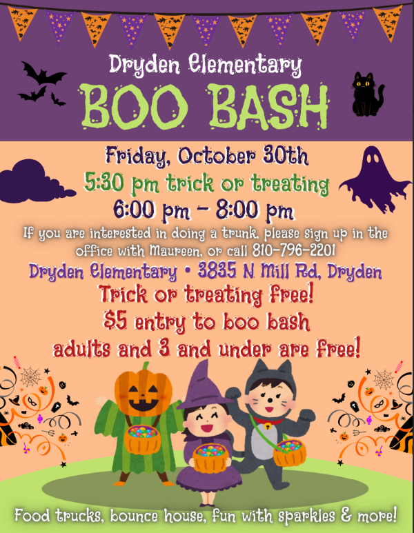 Dryden Elementary BOO BASH  Friday, October 30th 5:30 pm trick or treating 6:00 pm – 8:00 pm  If you are interested in doing a trunk, please sign up in the office with Maureen, or call 810-796-2201  Dryden Elementary • 3835 N Mill Rd, Dryden Trick or treating free! $5 entry to boo bash adults and 3 and under are free!  Food trucks, bounce house, fun with sparkles & more!