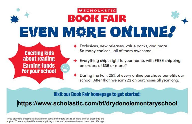 SCHOLASTIC   BOOK FAIR   EVEN MORE ONLINE!   Exciting kids about reading   Earning funds for your school   Exclusives, new releases, value packs, and more. So many choices—all of them awesome!   Everything ships right to your home, with FREE shipping on orders of $35 or more.*   During the Fair, 25% of every online purchase benefits our school! After that, we earn 2% on purchases all year long.   Visit our Book Fair homepage to get started:   [https://www.scholastic.com/bf/drydenelementaryschool](https://www.scholastic.com/bf/drydenelementaryschool)   *Free standard shipping is available on book-only orders of $35 or more after all discounts are applied. There may be differences in pricing or formats between online and in-school offerings.