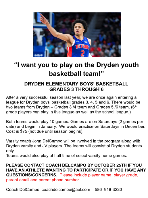 🏀❤️🖤 CALLING ALL FUTURE DRYDEN CARDINALS! 🖤❤️🏀 DRYDEN ELEMENTARY BOYS' BASKETBALL IS BACK! We are excited to announce that Dryden will once again be participating in a youth basketball league for boys in grades 3–6! After a very successful season last year, we are looking forward to another great season of learning, teamwork, and basketball! 🏀 WHO CAN PLAY? Boys in grades 3, 4, 5, and 6 Dryden students only Two teams are planned: Grades 3–4 and Grades 5–6 Sixth-grade students may participate in both this league and the school basketball league. 📅 SEASON DETAILS Each team will play 10 games. Games will be held on Saturdays, with two games per date, beginning in January. Practices will be held on Saturdays in December. Players will also have the opportunity to play at halftime of select Dryden varsity home games! 💲 COST: $75 per player Payment is not due until the season begins. ❤️ COACHING & DEVELOPMENT Dryden Varsity Boys Basketball Coach John DelCampo will be involved in the program, along with Dryden varsity and JV basketball players. This is a great opportunity for our younger Cardinals to learn from our high school athletes while building their skills and love for the game! 🚨 INTERESTED? PLEASE RESPOND BY OCTOBER 25! Parents interested in having their child participate should contact Coach DelCampo and include: ✅ Player's name ✅ Player's grade ✅ Parent's email address ✅ Parent's phone number 📧 coachdelcampo@aol.com 📱 586-918-3220 We can't wait to see our future Cardinals on the court! ❤️🖤 LET'S GO, DRYDEN! 🏀