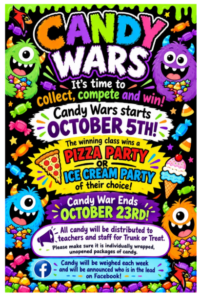 CANDY WARS It's time tocollect, compete and win! Candy Wars startsOCTOBER 5TH! The winning class wins aPIZZA PARTYORICE CREAM PARTYof their choice! Candy War EndsOCTOBER 23RD! All candy will be distributed to teachers and staff for Trunk or Treat. Please make sure it is individually wrapped, unopened packages of candy. Candy will be weighed each week and will be announced who is in the lead on Facebook!