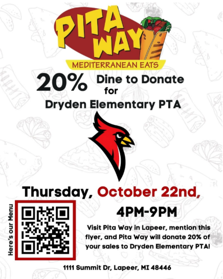 Here is the text from the image:PITA WAYMEDITERRANEAN EATS   20%Dine to DonateforDryden Elementary PTA   Thursday, October 22nd,4PM-9PM   (Next to QR code): Here's our Menu   Visit Pita Way in Lapeer, mention this flyer, and Pita Way will donate 20% of your sales to Dryden Elementary PTA!   1111 Summit Dr, Lapeer, MI 48446   