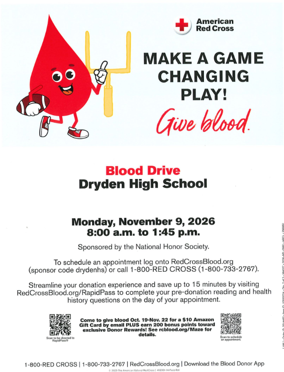 ❤️🩸 MAKE A GAME-CHANGING PLAY — GIVE BLOOD! 🏈  Dryden High School's National Honor Society is sponsoring an American Red Cross Blood Drive, and we need your help to make it a success!  📅 Monday, November 9, 2026  ⏰ 8:00 AM – 1:45 PM  📍 Dryden High School  Every donation can make a difference! One blood donation can help save more than one life, and your generosity could mean everything to someone in need. ❤️  🩸 Schedule your appointment today!  🌐 Visit RedCrossBlood.org and enter sponsor code drydenhs  📞 Or call 1-800-RED CROSS (1-800-733-2767).  💻 Save time on donation day! Complete your pre-donation reading and health history using RapidPass at RedCrossBlood.org/RapidPass.  🎁 Donor Bonus: Give blood October 19–November 22 and receive a $10 Amazon gift card by email, plus earn 200 bonus points toward exclusive Donor Rewards! See Red Cross for details.  Please consider donating and help our NHS students make a difference in our community!  ❤️🖤 Thank you for supporting Dryden High School and the American Red Cross!