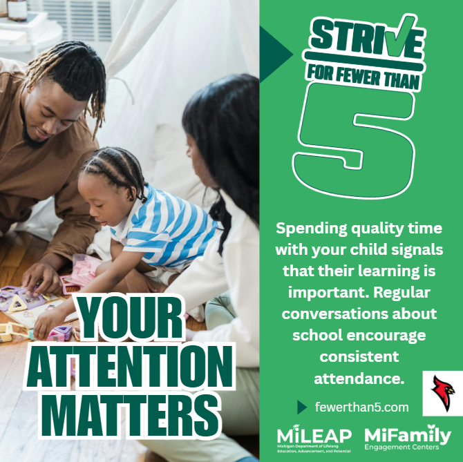 Left Side:  YOUR ATTENTION MATTERS  Right Side:  STRIVE FOR FEWER THAN 5  Spending quality time with your child signals that their learning is important. Regular conversations about school encourage consistent attendance.  fewerthan5.com  MiLEAP (Michigan Department of Lifelong Education, Advancement, and Potential)  MiFamily Engagement Centers
