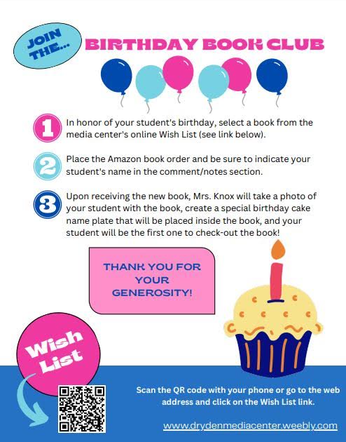 JOIN THE... BIRTHDAY BOOK CLUB In honor of your student's birthday, select a book from the media center's online Wish List (see link below).  Place the Amazon book order and be sure to indicate your student's name in the comment/notes section.  Upon receiving the new book, Mrs. Knox will take a photo of your student with the book, create a special birthday cake name plate that will be placed inside the book, and your student will be the first one to check-out the book!  THANK YOU FOR YOUR GENEROSITY!  Wish List  Scan the QR code with your phone or go to the web address and click on the Wish List link.  www.drydenmediacenter.weebly.com