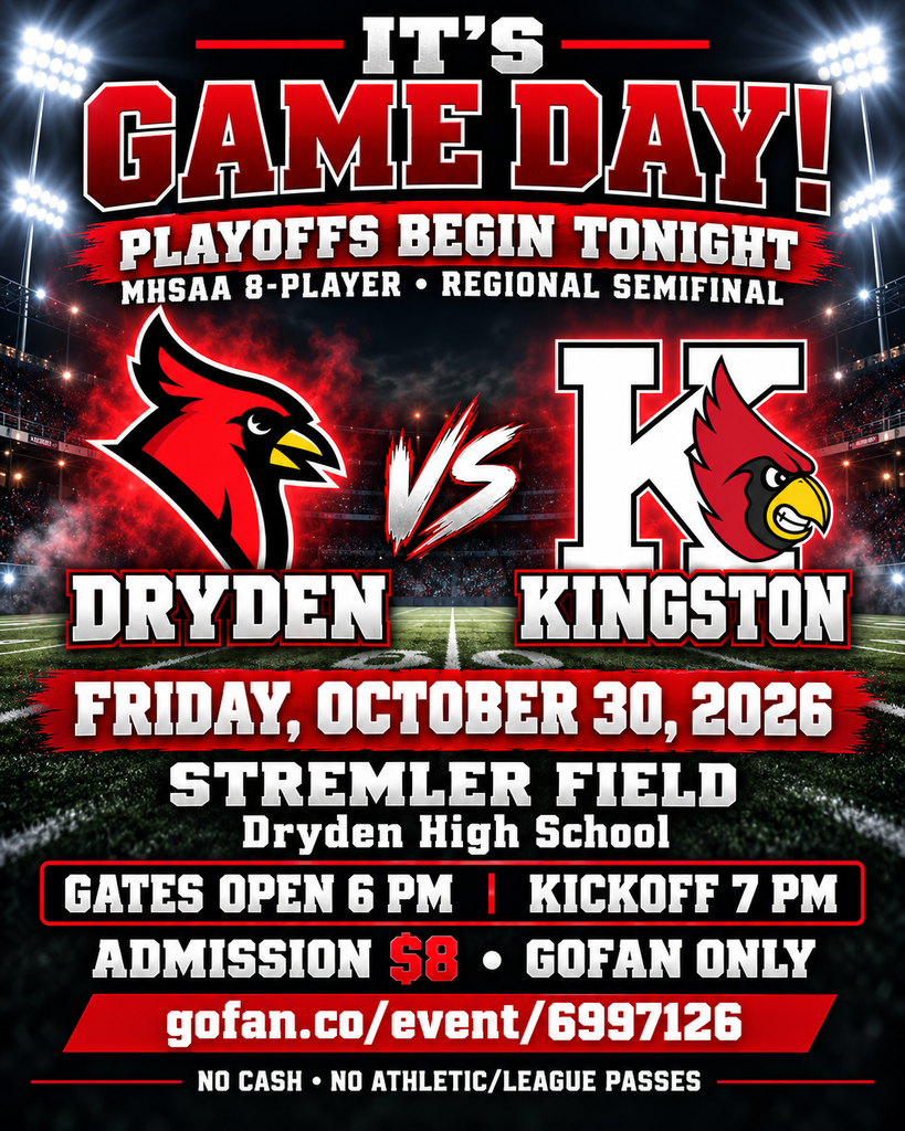 🏈❤️ IT’S GAME DAY, DRYDEN! 🖤🏈 The PLAYOFFS begin TONIGHT! Our undefeated Cardinals take on Kingston in the MHSAA 8-Player Regional Semifinal. Let’s pack the stands and bring the Cardinal pride! 🔥 📅 Friday, October 30 📍 Stremler Field at Dryden High School 🚪 Gates open at 6 PM 🏈 Kickoff at 7 PM 🍿 Full concessions at The Snack Shack 🎟️ Admission: $8 — purchase online through GoFan: https://gofan.co/event/6997126 No cash accepted for admission. Tickets are required for students, senior citizens, and children under 4. Infants carried by an adult are admitted free. Regular-season free admission and athletic/league passes do not apply. Wear your red and black, get loud, and help cheer our Cardinals on! ❤️🖤