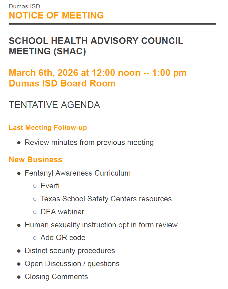Dumas ISD NOTICE OF MEETING SCHOOL HEALTH ADVISORY COUNCIL MEETING (SHAC) March 6th, 2026 at 12:00 noon -- 1:00 pm Dumas ISD Board Room TENTATIVE AGENDA Last Meeting Follow-up ● Review minutes from previous meeting New Business ● Fentanyl Awareness Curriculum ○ Everfi ○ Texas School Safety Centers resources ○ DEA webinar ● Human sexuality instruction opt in form review ○ Add QR code ● District security procedures ● Open Discussion / questions ● Closing Comments