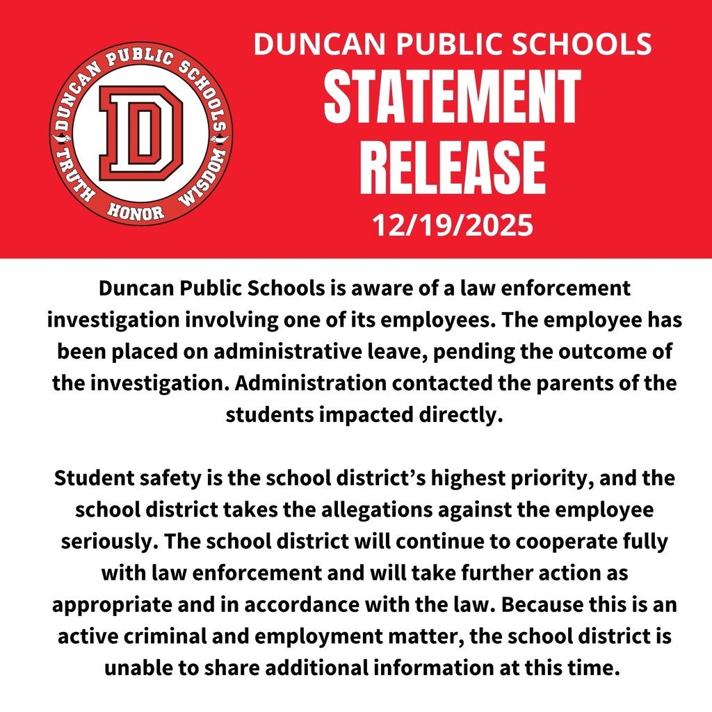 STATEMENT OF DUNCAN PUBLIC SCHOOLS Duncan Public Schools is aware of a law enforcement investigation involving one of its employees. The employee has been placed on administrative leave, pending the outcome of the investigation. Administration contacted the parents of the students impacted directly. Student safety is the school district’s highest priority, and the school district takes the allegations against the employee seriously. The school district will continue to cooperate fully with law enforcement and will take further action as appropriate and in accordance with the law. Because this is an active criminal and employment matter, the school district is unable to share additional information at this time.