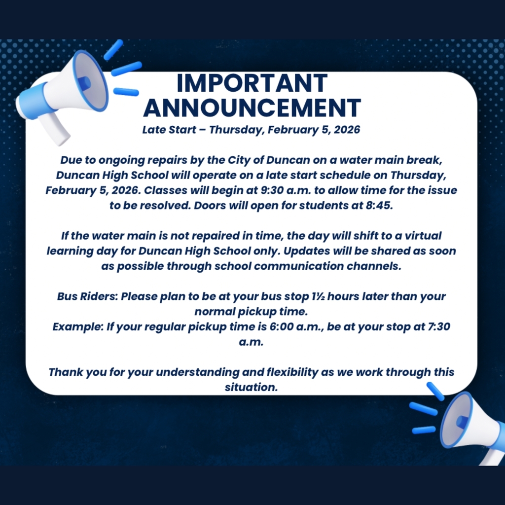 Duncan High School Only Late Start on Thursday February 5th, 2026Classes begin at 9:30am  Due to ongoing repairs by the City of Duncan on a water main break, Duncan High School will operate on a late start schedule on Thursday, February 5, 2026. Classes will begin at 9:30am to allow time for the issue to be resolved. Doors will open for students at 8:45am. If the water main break is not repaired in time, the day will shift to a virtual learning day for Duncan High School only. Updates will be shared as soon as possible through school communication channels.  Bus Riders: Please plan to be at your bus stop 1.5 hours later than your normal pickup time.  Example: If your normal pickup time is 6:00am, be at your bus stop at 7:30am.  Thank you for your understanding and flexibility as we work through this situation. 