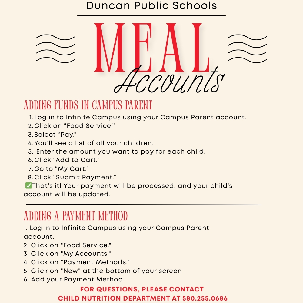 Need to add funds to your child's meal accounts? Follow these quick steps using Campus Parent in Infinite Campus: Log in to Infinite Campus using your Campus Parent account. Click on “Food Service.” Select “Pay.” You’ll see a list of all your children. ➡️ Enter the amount you want to pay for each child. Click “Add to Cart.” Go to “My Cart.” Click “Submit Payment.” ✅ That’s it! Your payment will be processed, and your child’s account will be updated. Adding a payment method: Log in to Infinite Campus using your Campus Parent account. Click on "Food Service." Click on "My Accounts." Click on "Payment Methods." Click on "New" at the bottom of your screen Add your Payment Method. If you have any questions, feel free to contact Child Nutrition at 580-255-0686 or email becky.barnes@duncanps.org Thank you for keeping your child’s account current!