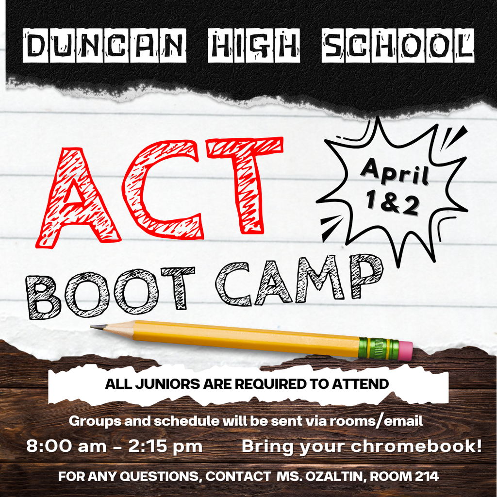 📚 ACT Boot Camp - April 1 & 2 Duncan High School juniors, it's time to prepare for success! Our ACT Boot Camp is coming up on April 1 & 2, and all juniors are required to attend. Important Details: When: April 1 & 2, 8:00 am - 2:15 pm What to Bring: Your Chromebook! Groups & Schedule: Will be sent via rooms/email This is a valuable opportunity to sharpen your test-taking skills and boost your confidence before the ACT. Let's work together to achieve your best score! Questions? Contact Ms. Ozaltin, Room 214