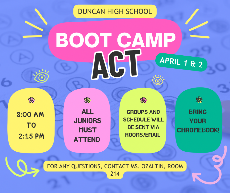 📚 ACT Boot Camp - April 1 & 2  Duncan High School juniors, it's time to prepare for success! Our ACT Boot Camp is coming up on April 1 & 2, and all juniors are required to attend.  Important Details:  When: April 1 & 2, 8:00 am - 2:15 pm What to Bring: Your Chromebook! Groups & Schedule: Will be sent via rooms/email This is a valuable opportunity to sharpen your test-taking skills and boost your confidence before the ACT. Let's work together to achieve your best score!  Questions? Contact Ms. Ozaltin, Room 214