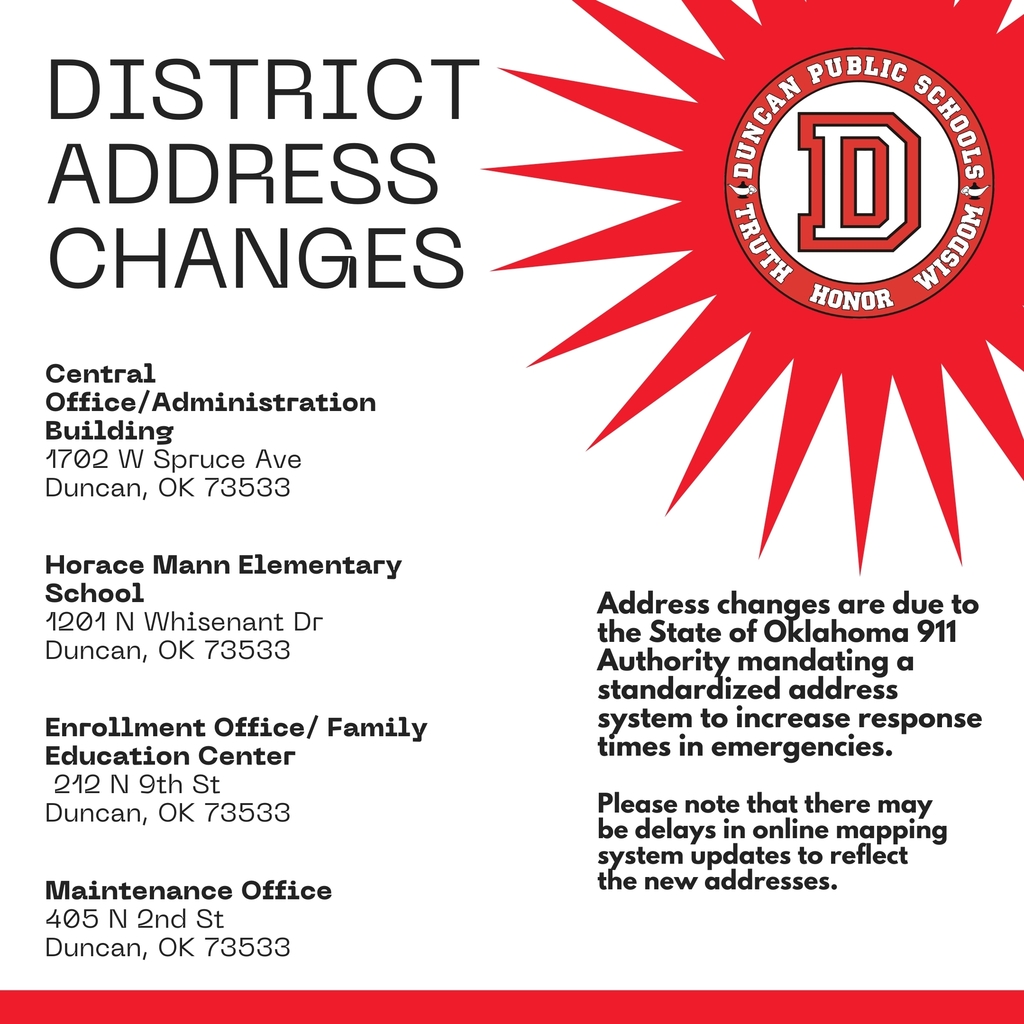 DPS Families: Address Changes in Our District! ✉️📍  The City of Duncan has notified us that the State of Oklahoma 911 Authority is requiring a new, standardized addressing system to better support emergency response services.  This update is part of Next Generation 911 (NG911), which is designed to provide more precise location information to 9-1-1 dispatchers and first responders. The goal is to help emergency services locate addresses more accurately and reduce response times when help is needed.  Please be aware that there may be delays before online mapping systems reflect the changes, and there is currently no estimated timeline for when each platform will update.  To help our families and community, below are the updated NG911 addresses for the following Duncan Public Schools locations:  Central Office / Administration Building Previous: 1740 W Spruce Ave, Duncan, OK 73533 New NG911 Address: 1702 W Spruce Ave, Duncan, OK 73533  Horace Mann Elementary Previous: 2315 N Whisenant Dr, Duncan, OK 73533 New NG911 Address: 1201 N Whisenant Dr, Duncan, OK 73533  Enrollment Office / Family Education Center Previous: 242 N 9th St, Duncan, OK 73533 New NG911 Address: 212 N 9th St, Duncan, OK 73533  Maintenance Previous: 211 W Beech Ave, Duncan, OK 73533 New NG911 Address: 405 N 2nd St, Duncan, OK 73533  Thank you for your patience and understanding as these updates roll out. Keeping our schools and community safe is always a priority, and we appreciate your help in using the updated addresses moving forward.