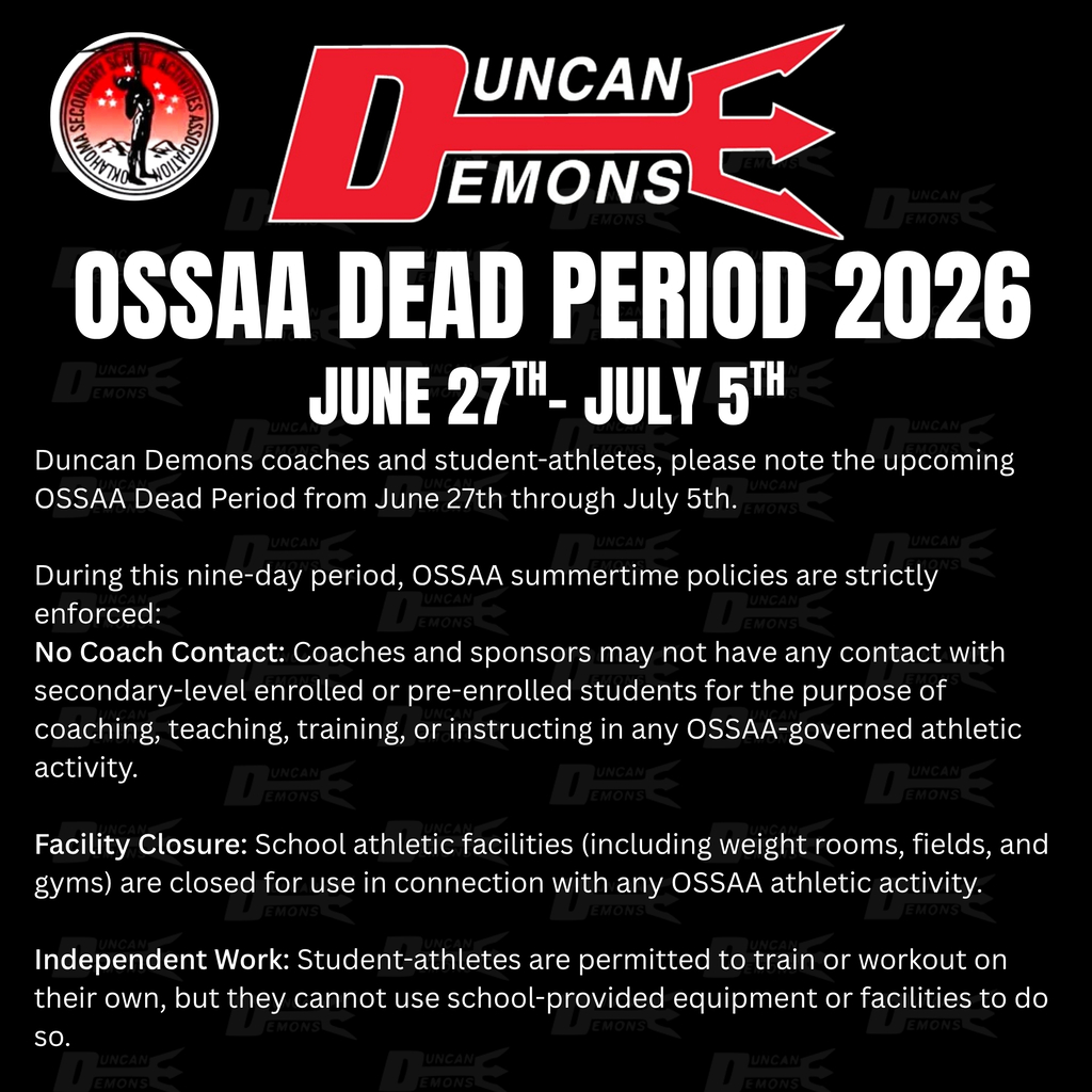 OSSAA Dead Period: June 27 - July 5, 2026  Duncan Demons coaches and student-athletes, please note the upcoming OSSAA Dead Period from June 27th through July 5th.  During this nine-day period, OSSAA summertime policies are strictly enforced:  No Coach Contact: Coaches and sponsors may not have any contact with secondary-level enrolled or pre-enrolled students for the purpose of coaching, teaching, training, or instructing in any OSSAA-governed athletic activity.  Facility Closure: School athletic facilities (including weight rooms, fields, and gyms) are closed for use in connection with any OSSAA athletic activity.  Independent Work: Student-athletes are permitted to train or workout on their own, but they cannot use school-provided equipment or facilities to do so.