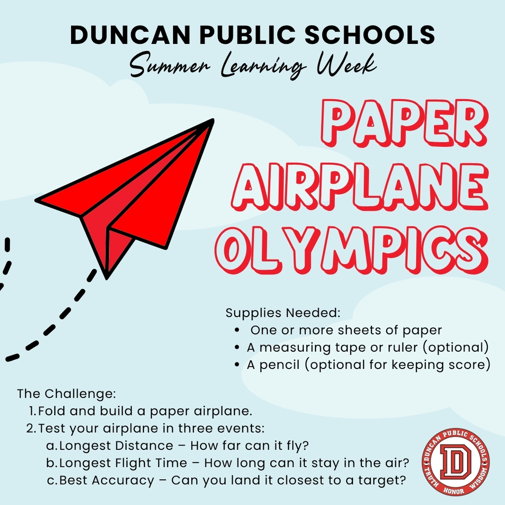 ☀️ Duncan Public Schools Summer Learning Week – Day 1: Paper Airplane Olympics! Learning doesn't stop when school is out! This week we're sharing simple, hands-on activities that families can enjoy together using items you likely already have at home. Today's Challenge: Paper Airplane Olympics Supplies: • One or more sheets of paper • A measuring tape or ruler (optional) • A pencil (optional for keeping score) Your Challenge: Fold and build a paper airplane. Test your airplane in three events: • Longest Distance – How far can it fly? • Longest Flight Time – How long can it stay in the air? • Best Accuracy – Can you land it closest to a target? Bonus Challenge: Try making two or three different airplane designs. Which one flies the farthest? Which one is the most accurate? Talk about why you think each design performed differently. This activity helps students practice creativity, engineering, problem-solving, and observation while having fun together. 📸 We'd love to see your results! Share a photo or short video of your family's paper airplane creations in the comments or tag Duncan Public Schools. We may feature some of our favorite submissions during Summer Learning Week! Want to get ahead on the challenges? Check out our Downloadable Activity Book for Summer Learning Week, featuring all 5 activities and our very own mascot, Duncan the Demon! https://www.duncanps.org/page/summer-learning-week