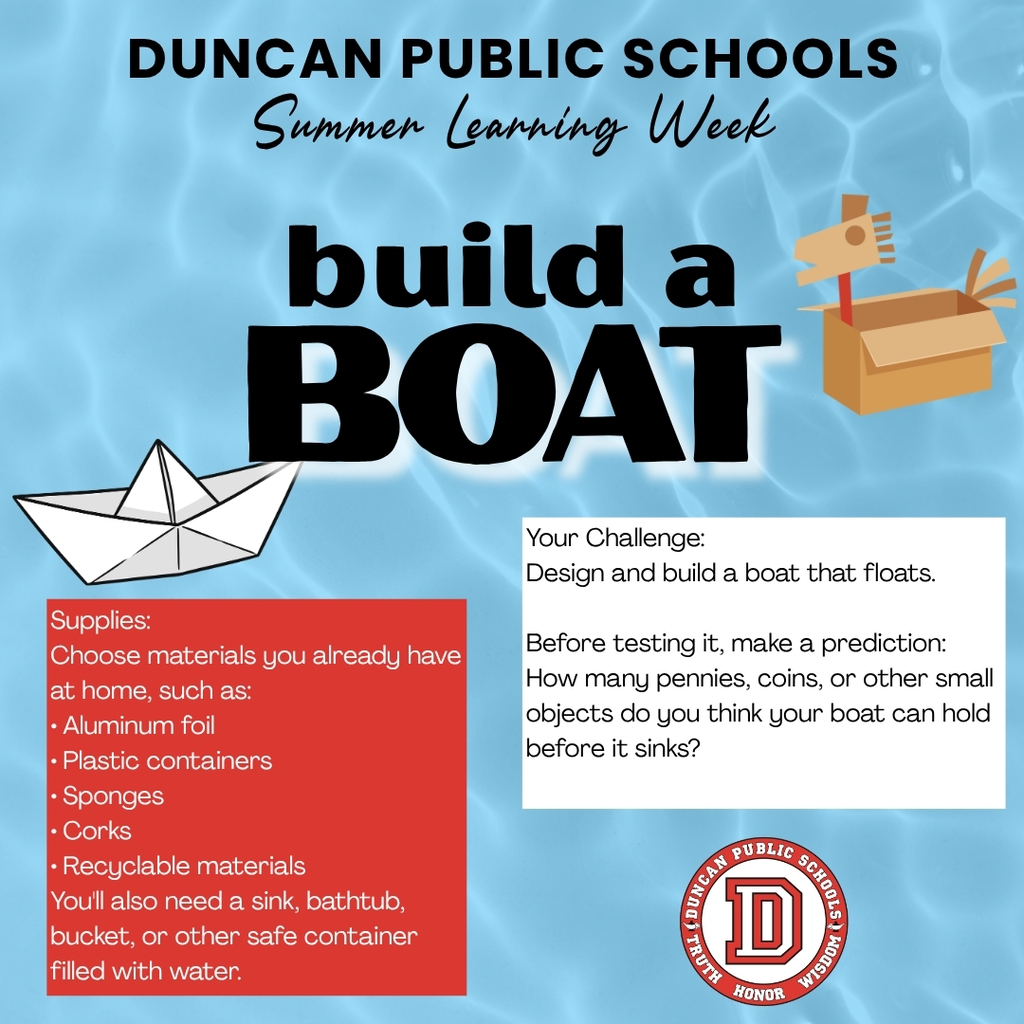 🚤 Duncan Public Schools Summer Learning Week – Day 5: Build a Boat! We're wrapping up Summer Learning Week with a fun engineering challenge that lets students test their ideas in the water. Today's Challenge: Build a Boat Supplies: Choose materials you already have at home, such as: • Aluminum foil • Plastic containers • Sponges • Corks • Recyclable materials You'll also need a sink, bathtub, bucket, or other safe container filled with water. Your Challenge: Design and build a boat that floats. Before testing it, make a prediction: How many pennies, coins, or other small objects do you think your boat can hold before it sinks? Now test your design and count how many it actually holds. Bonus Challenge: Can you redesign your boat to hold even more weight? What changes made it stronger? This activity explores engineering, buoyancy, prediction, observation, and problem-solving. 📸 Show us your floating creations! Share a photo or video in the comments or tag Duncan Public Schools. We'd love to celebrate your engineering skills! Thank you for joining us for Summer Learning Week. We hope your family had fun learning together! Missed the challenges? Check out our Downloadable Activity Book for Summer Learning Week, featuring all 5 activities and our very own mascot, Duncan the Demon! https://www.duncanps.org/page/summer-learning-week