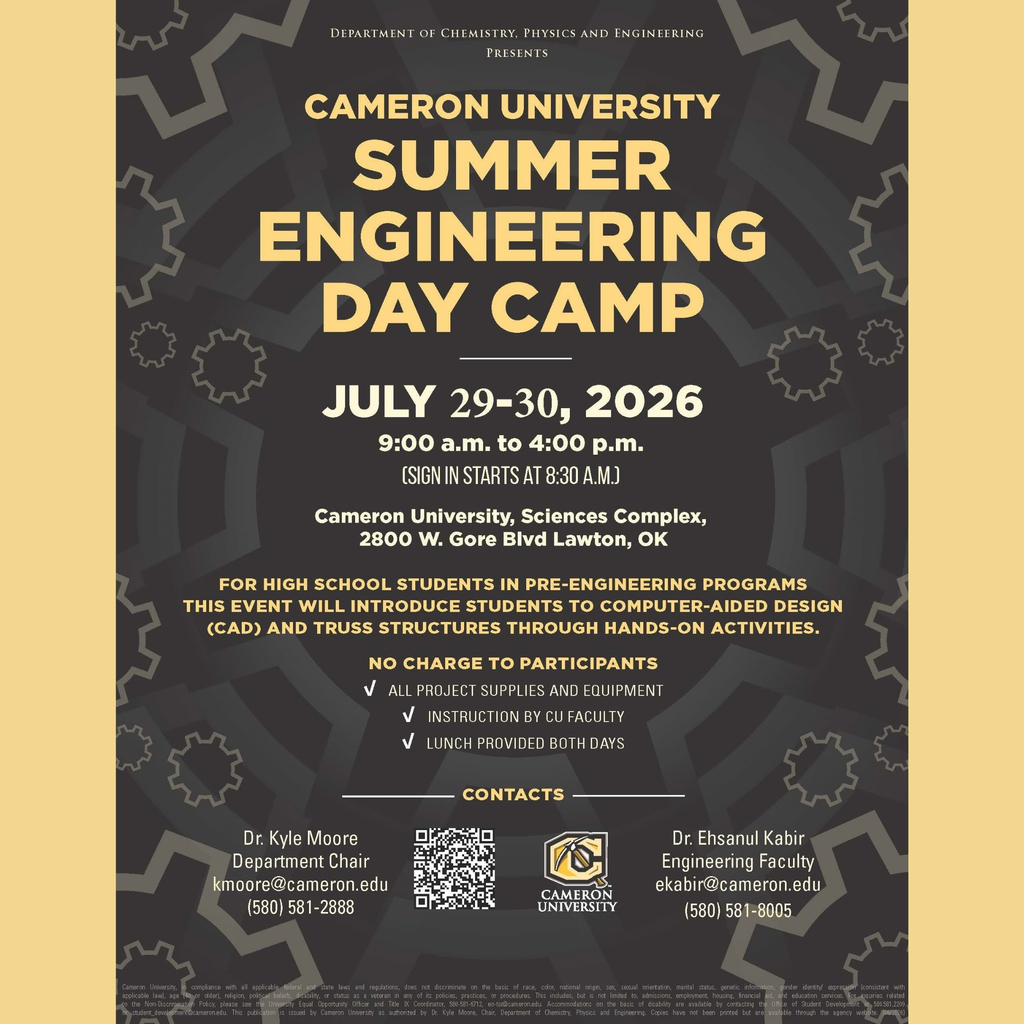 Cameron University Summer Engineering Day Camp  Calling all high school students interested in engineering!  Cameron University's Department of Chemistry, Physics and Engineering is hosting a FREE Summer Engineering Day Camp on July 29-30, 2026 from 9:00 a.m. to 4:00 p.m. (sign-in starts at 8:30 a.m.).  This two-day camp is designed for high school students in pre-engineering programs. Students will learn about computer-aided design (CAD) and build truss structures through hands-on activities.  No charge to participants! All project supplies and equipment, instruction by CU faculty, and lunch are provided both days.  Location: Cameron University, Sciences Complex, 2800 W. Gore Blvd, Lawton, OK  Sign up here: https://cameron.co1.qualtrics.com/jfe/form/SV_0UqYeKSbkf9AbXw?Q_CHL=qr  Contacts: Dr. Kyle Moore, Department Chair: kmoore@cameron.edu, 580.581.5805 Dr. Elearnl Kabir, Engineering Faculty: ekabir@cameron.edu, 580.581.5805  This is a great opportunity for students to explore engineering in a hands-on environment!