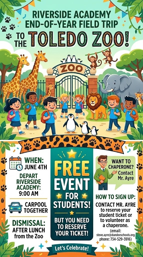 Main Event Title: RIVERSIDE ACADEMY END-OF-YEAR FIELD TRIP TO THE TOLEDO ZOO!  Event Details:  When: June 4th  Depart Riverside Academy: 9:00 AM  Transportation: Carpool Together  Dismissal: After Lunch from the Zoo  Important Information:  This is a FREE EVENT FOR STUDENTS!  But you need to reserve your ticket!  Chaperone & Sign-Up Information:  Want to Chaperone? Contact Mr. Ayre.  How to Sign Up: Contact Mr. Ayre to reserve your student ticket or to volunteer as a chaperone.  Contact Information:  Contact: Mr. Ayre  Email: steve.ayre@dundeeschools.org  Phone: 734-529-3916