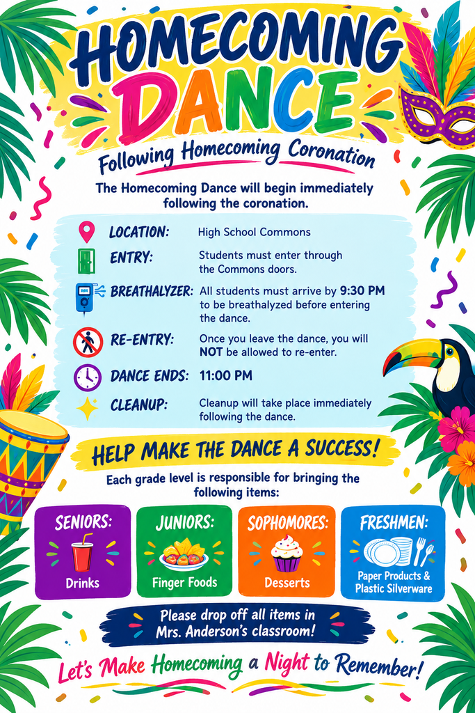 Homecoming Dance Information. Homecoming dance will start after the coronation. Students will enter through the commons doors and will need to be there by 9:30 to be breathalyzed. Once the students leave, they will not be allowed to reenter. The dance will end at 11:00 followed by cleanup. Each grade level is responsible for bringing the following items to help make the Homecoming Dance a success: Seniors: Drinks Juniors: Finger Foods Sophomores: Desserts Freshmen: Paper Products & Plastic Silverware Please drop items off at Mrs. Anderson’s Classroom!
