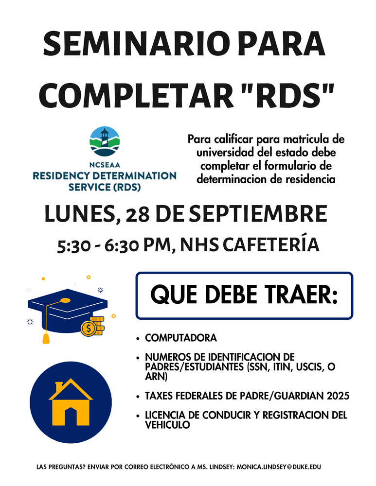 Folleto de un seminario para completar el Servicio de Determinación de Residencia (RDS), necesario para calificar para la matrícula universitaria estatal. Lunes, 28 de septiembre, de 5:30 a 6:30 p. m., en la cafetería de NHS.  Debe traer:  Computadora.  Números de identificación de padres y estudiantes (SSN, ITIN, USCIS o ARN).  Documentos de impuestos federales de 2025 del padre, madre o tutor.  Licencia de conducir y registro del vehículo.  ¿Preguntas? Envíe un correo electrónico a Ms. Lindsey: monica.lindsey@duke.edu. Incluye el logotipo de NCSEAA RDS e ilustraciones de un birrete, monedas y una casa en azul y dorado.