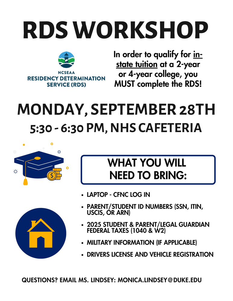 RDS Workshop flyer. Monday, September 28, 5:30–6:30 p.m., NHS cafeteria. Complete the Residency Determination Service (RDS) to qualify for in-state tuition at a two-year or four-year college.  Bring:  Laptop and CFNC login.  Parent/student ID numbers (SSN, ITIN, USCIS, or ARN).  2025 student and parent/legal guardian federal tax documents (1040 and W-2).  Military information, if applicable.  Driver’s license and vehicle registration.  Questions? Email Ms. Lindsey at monica.lindsey@duke.edu. Flyer features the NCSEAA RDS logo and blue-and-gold graduation cap, coins, and house illustrations.