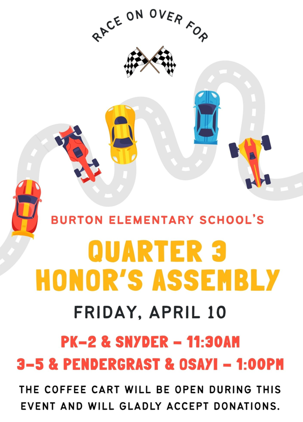 Burton's quarter 3 honor's assembly. Friday, April 10th. At 11:30 AM for Pre-K to 2nd grade and Ms. Snyder's class. At 1:00 PM for 3rd to 5th grade, Ms. Pendergrast's and Ms. Osayi's class. The coffee cart will be open for this event and will accept donations.