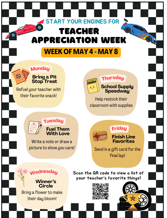 Teacher Appreciation Week: May 4th to May 8th. Monday, bring a pit stop treat: Refuel your teacher with their favorite snack! Tuesday, Fuel them with love: Write a note or draw a picture to show you care! Wednesday, Winner's circle: Bring a flower to make their day bloom! Thursday, School supply speedway: Help restock their classroom with supplies. Friday, Finish Line Favorites: Send a gift card for the final lap! Scan the QR Code to view a list of your teacher's favorite things!