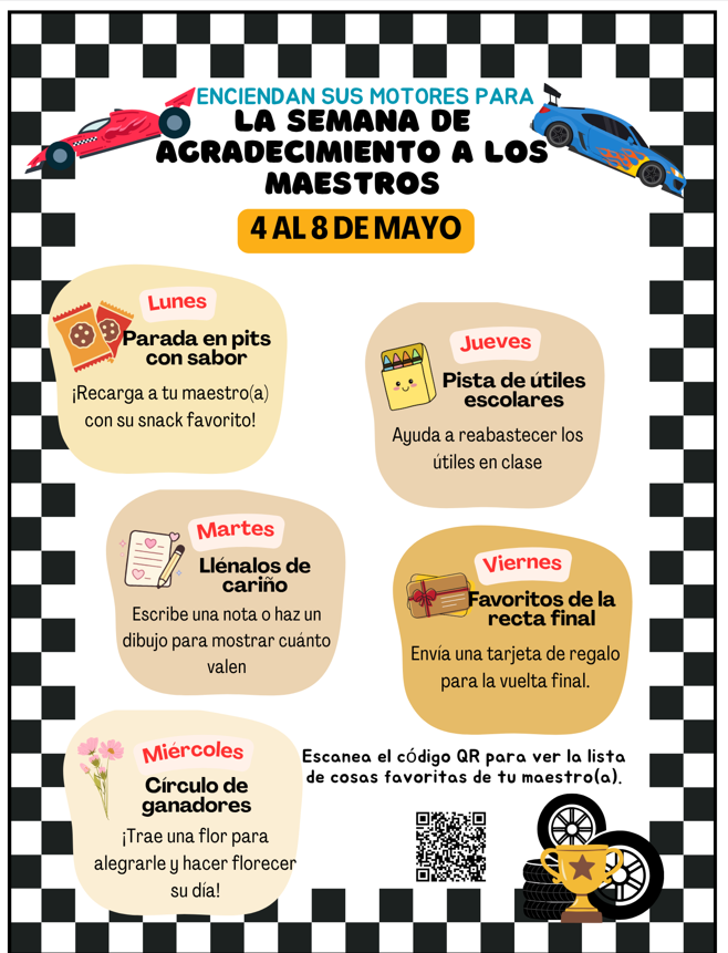 La semana de agradecimiento a los maestros del 4 al 8 de mayo. Lunes, parada en pits con sabor: Recarga a tu maestro con su snack favorito! Martes, llénalos de cariño: Escribe una nota o haz un dibujo para mostrar cuanto valen. Miércoles, círculo de ganadores: Trae una flor para alegrarle y hacer florecer su día! Jueves, pista de útiles escolares: Ayuda a reabastecer los útiles en clase. Viernes, favoritos de la recta final: Envía uns tarjeta de regalo para la vuelta final. Escanea el código QR para ver la lista de cosas favoritas de su maestro