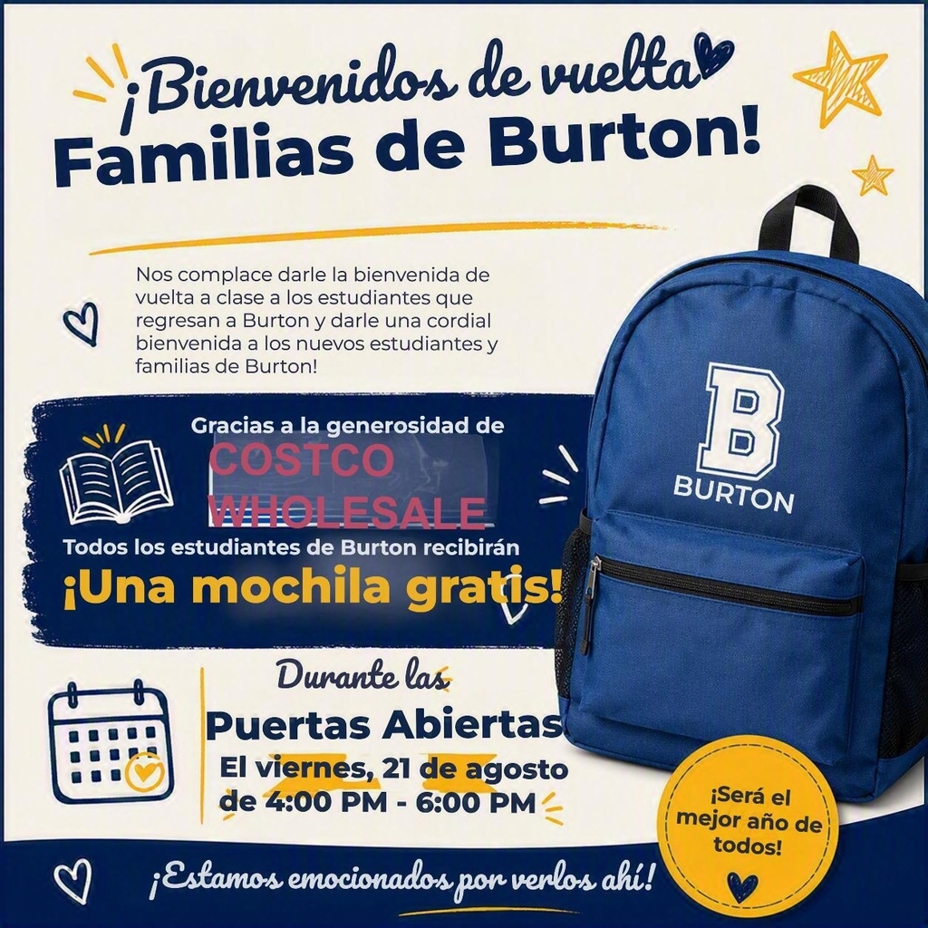 ¡Bienvenidos de vuelta familias de Burton! Nos complace darle la bienvenida de vuelta a clase a los estudiantes que regresan a Burton y darle una cordial bienvenida a los nuevos estudiantes y familias de Burton. Gracias a la generosidad de Costco, todos los estudiantes de Burton recibirán una mochila gratis! Durante la jornada de puertas abiertas el viernes, 21 de agosto de 4pm a 6pm. ¡Estamos emocionados por verlos ahí!