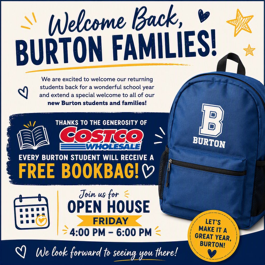 Welcome back Burton families! We are excited to welcome our returning students back and extend a special welcome to all of our new students and families! Thanks to the generosity of Costco, every Burton student will receive a free bookbag! They will be distributed on during our Open House on Friday from 4pm to 6pm. We look forward to seeing you there!