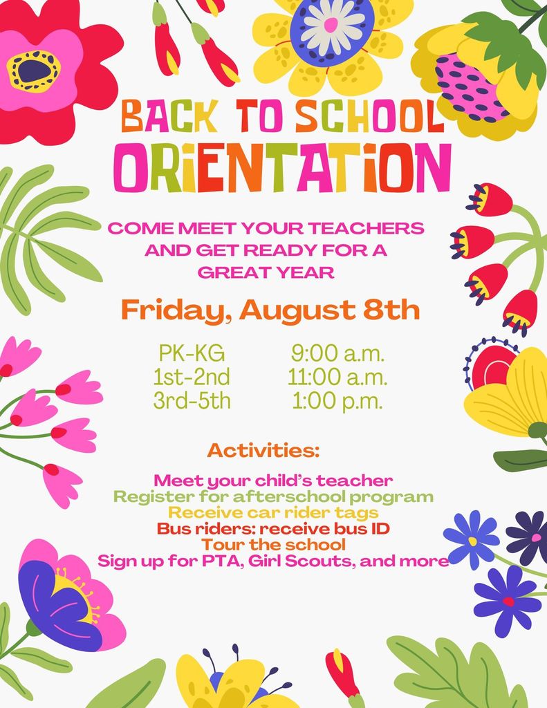 Back to School Orientation; Come meet your teachers and get ready for a great year; Friday, August 8th; pk-kg 9:00 am; 1st-2nd 11:00 am; 3-5 1:00pm; Meet your child’s teacher Register for afterschool program Receive car rider tags Bus riders: receive bus ID Tour the school Sign up for PTA, Girl Scouts, and more