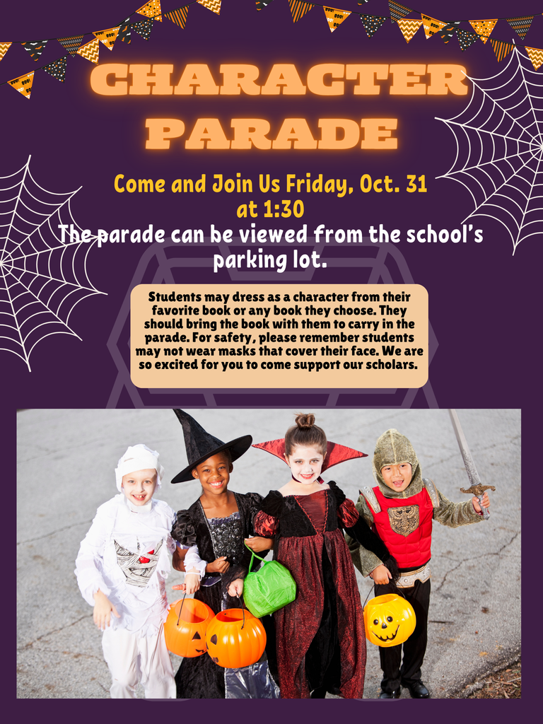 Character Parade; Come and Join Us Friday, Oct. 31  at 1:30  The parade can be viewed from the school’s parking lot. Students may dress as a character from their favorite book or any book they choose. They should bring the book with them to carry in the parade. For safety, please remember students may not wear masks that cover their face. We are so excited for you to come support our scholars. picture of students in costume