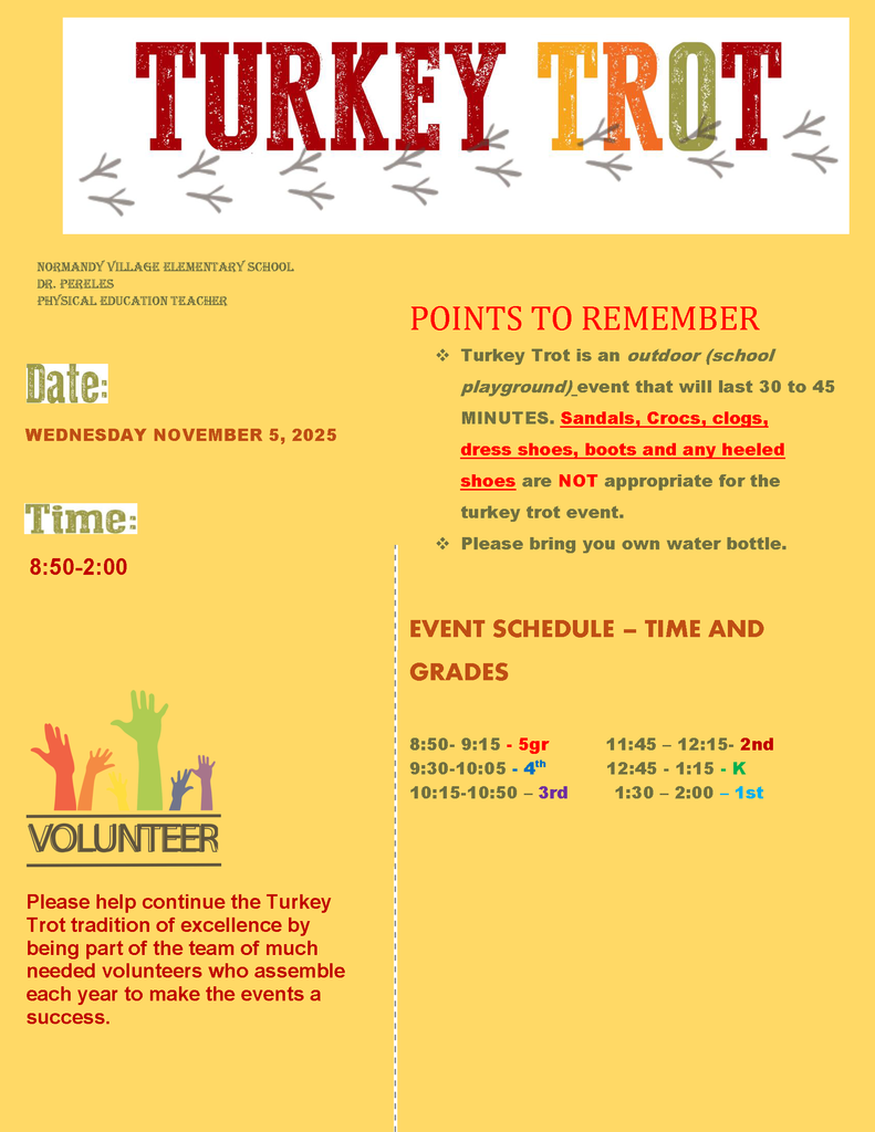 Turkey Trot; Date: WEDNESDAY NOVEMBER 5, 2025; Time: 8:50-2:00. POINTS TO REMEMBER ❖ Turkey Trot is an outdoor (school playground) event that will last 30 to 45 MINUTES. Sandals, Crocs, clogs, dress shoes, boots and any heeled shoes are NOT appropriate for the turkey trot event. ❖ Please bring you own water bottle.
