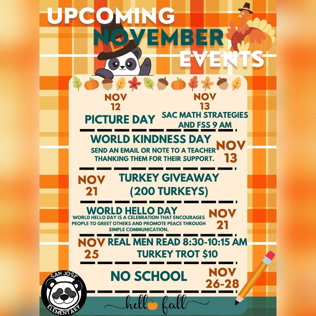 🐼🍁 Hello, San Jose Panda Families! 🍁🐼 Our San Jose Elementary Pandas have a fun and meaningful November ahead! Check out all the exciting events coming up: 📸 Nov 12: Picture Day – Say cheese, Pandas! 🐼✨ 💌 Nov 13: World Kindness Day – Send a note or email to a teacher to show your appreciation. Kindness is contagious! 💛 🧮 Nov 13: SAC Math Strategies & FSS @ 9 AM 🦃 Nov 21: Turkey Giveaway – We’re giving away 200 turkeys to our amazing community! 🌍 Nov 21: World Hello Day – A simple “Hello” can make the world a friendlier place. Let’s spread peace through kindness! 🐼💬 📚 Nov 25: Real Men Read – Join us from 8:30–10:15 AM to celebrate the joy of reading! Use the link to sign up to read to our Pandas! https://dcps.questionpro.com/RealMenRead 🏃♂️ Nov 25: Turkey Trot – Lace up your running shoes and join the fun for just $10! Let’s trot into the holidays together! 🦃👟 Let’s make this November full of smiles, gratitude, and panda-sized kindness! 🐾💛 #SanJoseElementary #PandaPride #HelloFall #KindnessCounts #TurkeyTrot