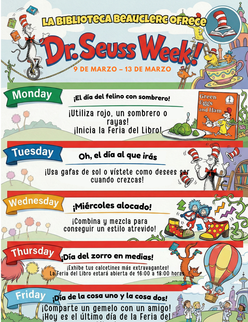 La Biblioteca Beauclerc Ofrece Dr. Seuss Week. 9 de Marzo - 13 de Marzo. Lunes El dia del Felino con sombrero! Utiliza rojo, un sombrero o rayas! Inicia la Feria del libro. Martes Oh, el dia al que iras. Usa gafas de sol o vistete como desees cuando crezcas! Miercoles es Miercoles alocado! Cobina y mezcla para conseguir un estilo atrevido! Jueves Dia del zorro en medias. Exhibe tus calcetines mas extravagantes. La Feria del libro estara abierta de 16:00 a 18:00 horas. Viernes Dia de la cosa uno y la cosa dos! Comparte un gemelo con un amigo! Hoy es el ultimo dia de la Feria del Libro!!