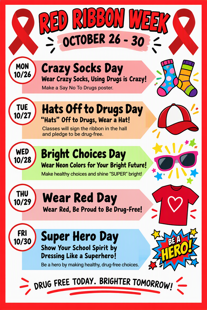 Red Ribbon Week October 26th - 30th  Monday 10/26: Crazy Socks Day- Wear Crazy Socks, Using Drugs is Crazy!  Tuesday 10/27: Hats Off to Drugs Day- "Hats" Off to Drugs, Wear a Hat!  Wednesday 10/28: Bright Choices Day- Wear Neon Colors for Your Bright Future!  Thursday 10/29: Wear Red Day- Wear Red, Be Proud to Be Drug-Free!  Friday 10/30: Super Hero Day- Show Your School Spirit by Dressing Like a Superhero!