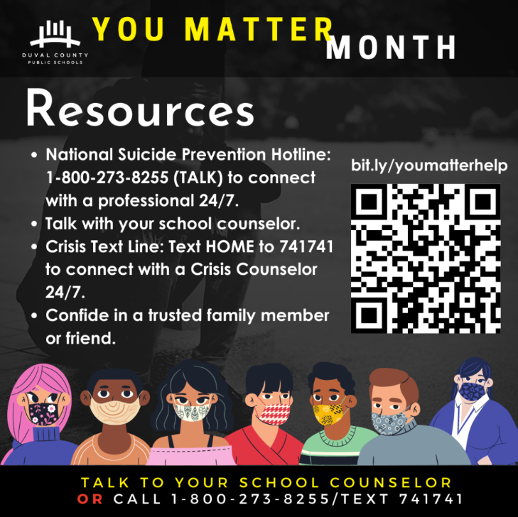 "You Matter" Resources: National Suicide Prevention Hotline: 1-800-273-8255 (TALK) to connect with a professional 24/7. • Talk with your school counselor. • Crisis Text Line: Text HOME to 741741 to connect with a Crisis Counselor 24/7. • Confide in a trusted family member or friend.