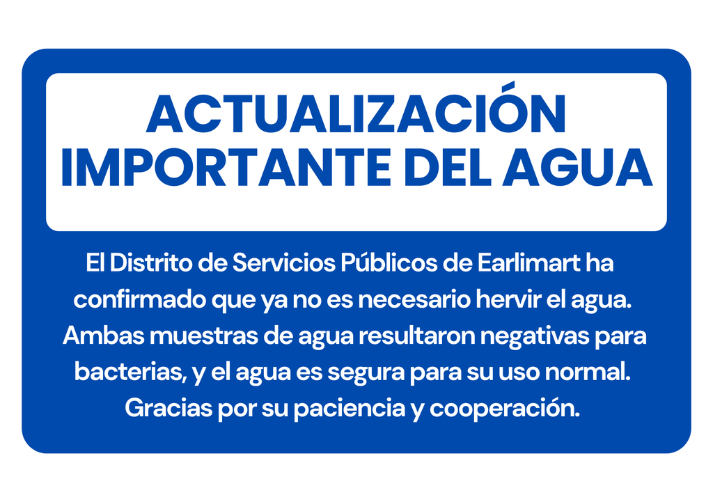 Actualización Importante del Agua  El Distrito de Servicios Públicos de Earlimart ha confirmado que ya no es necesario hervir el agua. Ambas muestras de agua resultaron negativas para bacterias, y el agua es segura para su uso normal.  Gracias por su paciencia y cooperación.