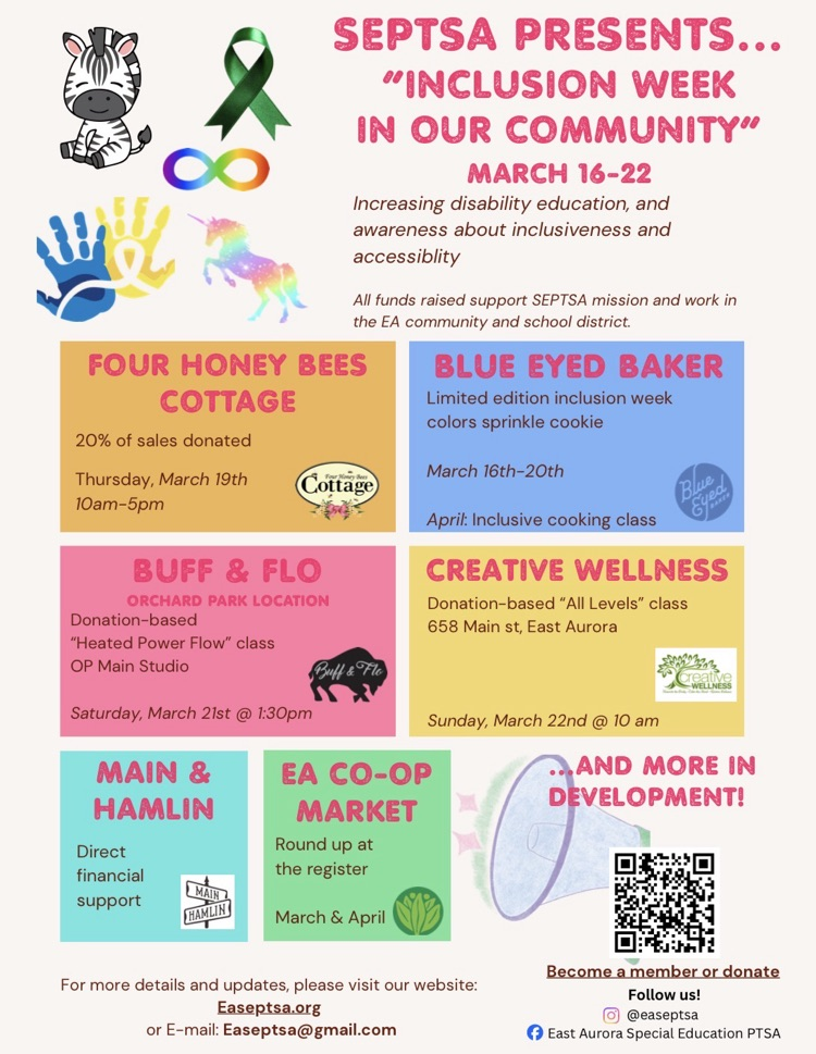 SEPTSA PRESENTS... “INCLUSION WEEK IN OUR COMMUNITY” MARCH 16-22 Increasing disability education, and awareness about inclusiveness and accessiblity All funds raised support SEPTSA mission and work in the EA community and school district.FOUR HONEY BEES COTTAGE 20% of sales donated Thursday, March 19th 10am-5pmBLUE EYED BAKERLimited edition inclusion week colors sprinkle cookie March 16th-20th April: Inclusive cooking class BUFF & FLO ORCHARD PARK LOCATIONDonation-based “Heated Power Flow” class OP Main Studio Saturday March 21st @ 1:30pm CREATIVE WELLNESS Donation basede "all levels" class 658 Main St East Aurora Sunday March 22nd @ 10amMAIN & HAMLIN Direct financial supportEA CO-OP MARKET Round up at the register March & April...AND MORE IN DEVELOPMENT!For more details and updates, please visit our website: Easeptsa.org or E-mail: Easeptsa@gmail.comBecome a member or donateFollow us! @easeptsa East Aurora Special Education PTSA