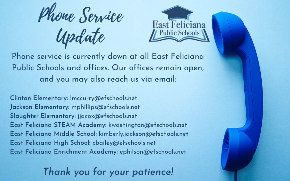 Phone service is currently down at all East Feliciana Public Schools and offices. Our offices remain open, and you may also reach us via email: Clinton Elementary: lmccurry@efschools.net Jackson Elementary: mphillips@efschools.net Slaughter Elementary: jjacox@efschools.net East Feliciana STEAM Academy: kwashington@efschools.net East Feliciana Middle School: kimberly.jackson@efschools.net East Feliciana High School: cbailey@efschools.net East Feliciana Enrichment Academy: ephilson@efschools.net Thank you for your patience!