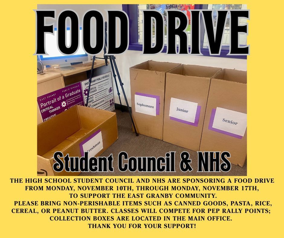 The High School Student Council and NHS are sponsoring a Food Drive from Monday, November 10th, through Monday, November 17th, to support the East Granby community. Please bring non-perishable items such as canned goods, pasta, rice, cereal, or peanut butter. Classes will compete for Pep Rally points; collection boxes are located in the main office. Thank you for your support!