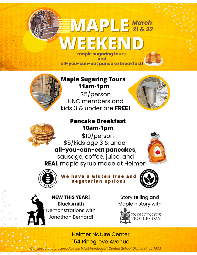 MAPLE WEEKEND March 21 & 22 maple sugaring tours and all-you-can-eat pancake breakfast! Maple Sugaring Tours 11am–1pm $5/person HNC members and kids 3 & under are FREE! Pancake Breakfast 10am–1pm $10/person $5/kids age 3 & under all-you-can-eat pancakes, sausage, coffee, juice, and REAL maple syrup made at Helmer! We have a Gluten free and Vegetarian options NEW THIS YEAR! Blacksmith Demonstrations with Jonathan Bernard! Story telling and Maple history with: Indigenous Peoples Day Helmer Nature Center 154 Pinegrove Avenue Conserved and preserved by the West Irondequoit Central School District since 1973