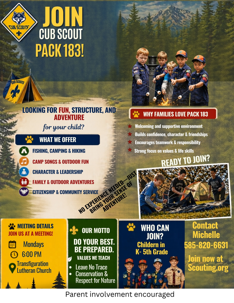 JOIN CUB SCOUT PACK 183!  LOOKING FOR FUN, STRUCTURE, AND ADVENTURE for your child?  WHAT WE OFFER  Fishing, Camping & Hiking Camp Songs & Outdoor Fun Character & Leadership Family & Outdoor Adventures Citizenship & Community Service   WHY FAMILIES LOVE PACK 183  Welcoming and supportive environment Builds confidence, character & friendships Encourages teamwork & responsibility Strong focus on values & life skills   READY TO JOIN?  NO EXPERIENCE NEEDED — JUST BRING YOUR SENSE OF ADVENTURE!  MEETING DETAILS JOIN US AT A MEETING!  Mondays 6:00 PM Transfiguration Lutheran Church   OUR MOTTO DO YOUR BEST. BE PREPARED. VALUES WE TEACH  Leave No Trace Conservation & Respect for Nature   WHO CAN JOIN? Children in K–5th Grade  Contact Michelle 585-820-6631 Join now at Scouting.org  Parent involvement encouraged