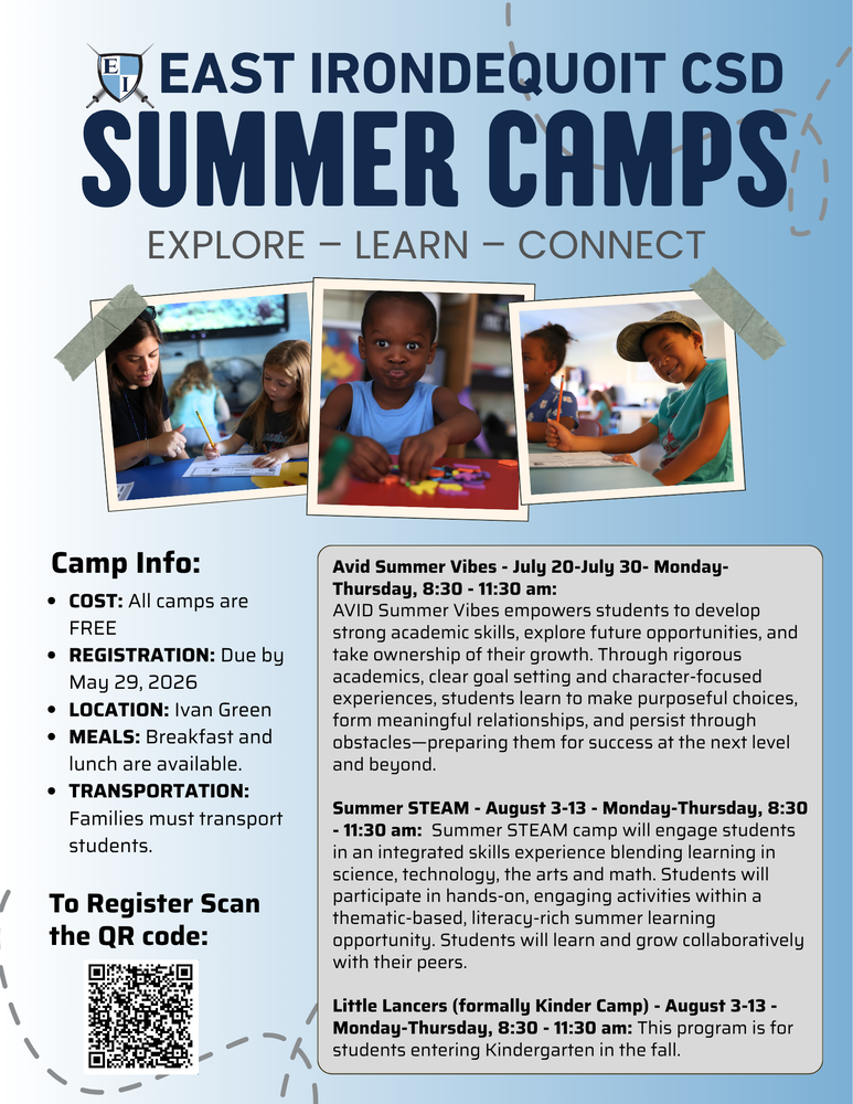 EAST IRONDEQUOIT CSD SUMMER CAMPS EXPLORE – LEARN – CONNECT Camp Info: COST: All camps are FREE REGISTRATION: Due by May 29, 2026 LOCATION: Ivan Green MEALS: Breakfast and lunch are available. TRANSPORTATION: Families must transport students. To Register Scan the QR code: Avid Summer Vibes – July 20–July 30 – Monday–Thursday, 8:30–11:30 am: AVID Summer Vibes empowers students to develop strong academic skills, explore future opportunities, and take ownership of their growth. Through rigorous academics, clear goal setting and character-focused experiences, students learn to make purposeful choices, form meaningful relationships, and persist through obstacles—preparing them for success at the next level and beyond. Summer STEAM – August 3–13 – Monday–Thursday, 8:30–11:30 am: Summer STEAM camp will engage students in an integrated skills experience blending learning in science, technology, the arts and math. Students will participate in hands-on, engaging activities within a thematic-based, literacy-rich summer learning opportunity. Students will learn and grow collaboratively with their peers. Little Lancers (formally Kinder Camp) – August 3–13 – Monday–Thursday, 8:30–11:30 am: This program is for students entering Kindergarten in the fall.