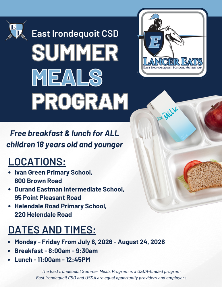 East Irondequoit CSD SUMMER MEALS PROGRAM LANCER EATS East Irondequoit School Nutrition Free breakfast & lunch for ALL children 18 years old and younger LOCATIONS: Ivan Green Primary School, 800 Brown Road Durand Eastman Intermediate School, 95 Point Pleasant Road Helendale Road Primary School, 220 Helendale Road DATES AND TIMES: Monday – Friday From July 6, 2026 – August 24, 2026 Breakfast – 8:00am – 9:30am Lunch – 11:00am – 12:45PM The East Irondequoit Summer Meals Program is a USDA-funded program. East Irondequoit CSD and USDA are equal opportunity providers and employers.
