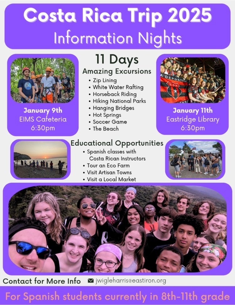 Costa Rica Trip 2025 Information Nights, January 9th EIMS Cafeteria 6:30pm &  January 11th Eastridge Library 6:30pm. 11 days, amazing excursions, Zip Lining, White Water Rafting, Horseback Riding, Hiking, National Parks, Hanging Bridges, Hot Springs, Soccer Game ,The Beach.  Educational Opportunities: Spanish classes with         Costa Rican Instructors Tour an Eco Farm Visit Artisan Towns Visit a Local Market.. Contact for More Info: jwigleharris@eastiron.org. for Spanish students currently in 8th-11th grade. 